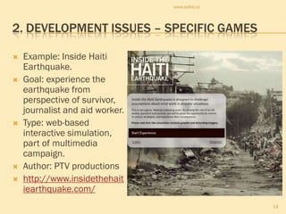 www.sofos.nl



2. DEVELOPMENT ISSUES – SPECIFIC GAMES

   Example: Inside Haiti
    Earthquake.
   Goal: experience the
    earthquake from
    perspective of survivor,
    journalist and aid worker.
   Type: web-based
    interactive simulation,
    part of multimedia
    campaign.
   Author: PTV productions
   http://www.insidethehait
    iearthquake.com/
                                                14
 