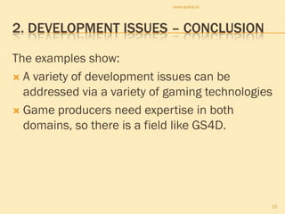 www.sofos.nl




2. DEVELOPMENT ISSUES – CONCLUSION

The examples show:
 A variety of development issues can be
  addressed via a variety of gaming technologies
 Game producers need expertise in both
  domains, so there is a field like GS4D.




                                               15
 