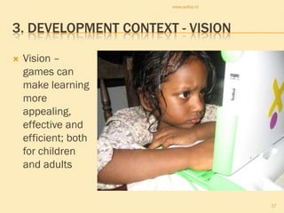 www.sofos.nl




3. DEVELOPMENT CONTEXT - VISION

   Vision –
    games can
    make learning
    more
    appealing,
    effective and
    efficient; both
    for children
    and adults


                                     17
 