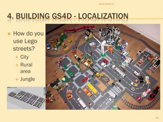 www.sofos.nl




4. BUILDING GS4D - LOCALIZATION

   How do you
    use Lego
    streets?
       City
       Rural
        area
       Jungle




                                      24
 