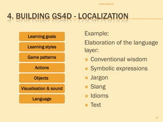 www.sofos.nl




4. BUILDING GS4D - LOCALIZATION

      Learning goals
                           Example:
                           Elaboration of the language
      Learning styles
                           layer:
      Game patterns
                            Conventional wisdom
         Actions            Symbolic expressions

         Objects            Jargon

   Visualisation & sound    Slang

                            Idioms
        Language
                            Text

                                                     27
 