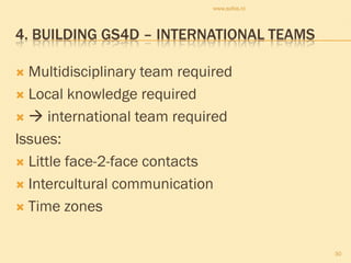 www.sofos.nl



4. BUILDING GS4D – INTERNATIONAL TEAMS

 Multidisciplinary team required
 Local knowledge required

  international team required

Issues:
 Little face-2-face contacts

 Intercultural communication

 Time zones



                                             30
 