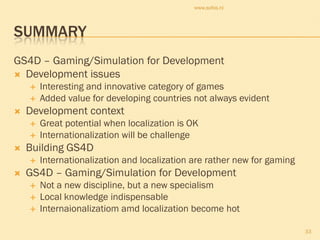 www.sofos.nl




SUMMARY
GS4D – Gaming/Simulation for Development
 Development issues
       Interesting and innovative category of games
       Added value for developing countries not always evident
   Development context
       Great potential when localization is OK
       Internationalization will be challenge
   Building GS4D
       Internationalization and localization are rather new for gaming
   GS4D – Gaming/Simulation for Development
       Not a new discipline, but a new specialism
       Local knowledge indispensable
       Internaionalizatiom amd localization become hot

                                                                          33
 