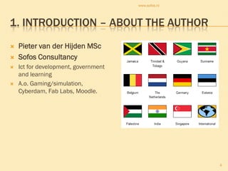 www.sofos.nl




1. INTRODUCTION – ABOUT THE AUTHOR
   Pieter van der Hijden MSc
   Sofos Consultancy
   Ict for development, government
    and learning
   A.o. Gaming/simulation,
    Cyberdam, Fab Labs, Moodle.




                                                     4
 