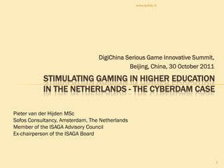 www.sofos.nl




                                 DigiChina Serious Game Innovative Summit,
                                            Beijing, China, 30 October 2011

           STIMULATING GAMING IN HIGHER EDUCATION
           IN THE NETHERLANDS - THE CYBERDAM CASE

Pieter van der Hijden MSc
Sofos Consultancy, Amsterdam, The Netherlands
Member of the ISAGA Advisory Council
Ex-chairperson of the ISAGA Board



                                                                              1
 
