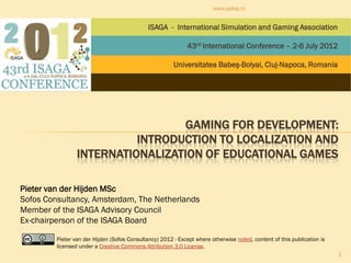 www.sofos.nl


                                              ISAGA - International Simulation and Gaming Association

                                                              43rd International Conference – 2-6 July 2012

                                                        Universitatea Babeş-Bolyai, Cluj-Napoca, Romania




                                   GAMING FOR DEVELOPMENT:
                           INTRODUCTION TO LOCALIZATION AND
                 INTERNATIONALIZATION OF EDUCATIONAL GAMES

Pieter van der Hijden MSc
Sofos Consultancy, Amsterdam, The Netherlands
Member of the ISAGA Advisory Council
Ex-chairperson of the ISAGA Board

         Pieter van der Hijden (Sofos Consultancy) 2012 - Except where otherwise noted, content of this publication is
         licensed under a Creative Commons Attribution 3.0 License.
                                                                                                                         1
 