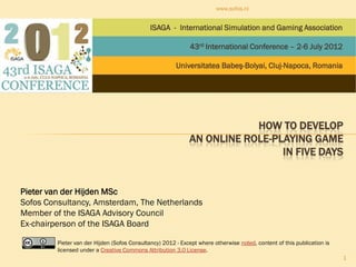 www.sofos.nl


                                              ISAGA - International Simulation and Gaming Association

                                                              43rd International Conference – 2-6 July 2012

                                                        Universitatea Babeş-Bolyai, Cluj-Napoca, Romania




                                                                         HOW TO DEVELOP
                                                             AN ONLINE ROLE-PLAYING GAME
                                                                              IN FIVE DAYS


Pieter van der Hijden MSc
Sofos Consultancy, Amsterdam, The Netherlands
Member of the ISAGA Advisory Council
Ex-chairperson of the ISAGA Board

         Pieter van der Hijden (Sofos Consultancy) 2012 - Except where otherwise noted, content of this publication is
         licensed under a Creative Commons Attribution 3.0 License.
                                                                                                                         1
 