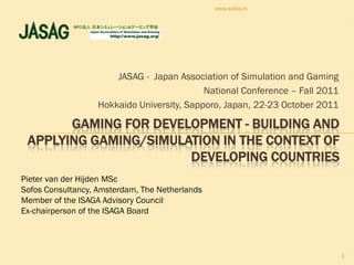www.sofos.nl




                       JASAG - Japan Association of Simulation and Gaming
                                            National Conference – Fall 2011
                   Hokkaido University, Sapporo, Japan, 22-23 October 2011

       GAMING FOR DEVELOPMENT - BUILDING AND
 APPLYING GAMING/SIMULATION IN THE CONTEXT OF
                       DEVELOPING COUNTRIES
Pieter van der Hijden MSc
Sofos Consultancy, Amsterdam, The Netherlands
Member of the ISAGA Advisory Council
Ex-chairperson of the ISAGA Board



                                                                              1
 