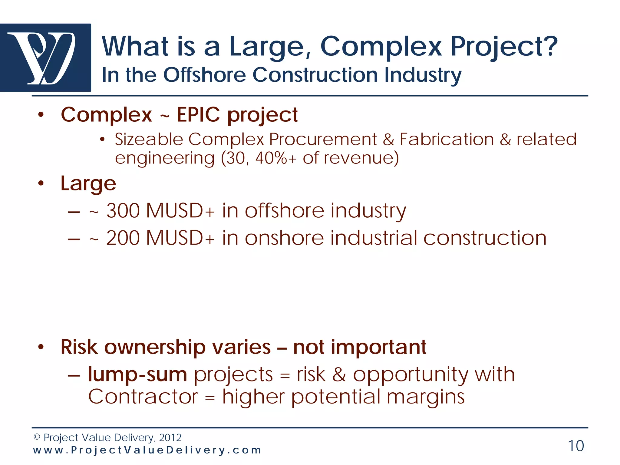 What is a Large, Complex Project?
        In the Offshore Construction Industry
• Complex ~ EPIC project
        • Sizeable Complex Procurement & Fabrication & related
          engineering (30, 40%+ of revenue)
• Large
   – ~ 300 MUSD+ in offshore industry
   – ~ 200 MUSD+ in onshore industrial construction




• Risk ownership varies – not important
   – lump-sum projects = risk & opportunity with
     Contractor = higher potential margins
© Project Value Delivery, 2012
www.ProjectValueDelivery.com                                10
 
