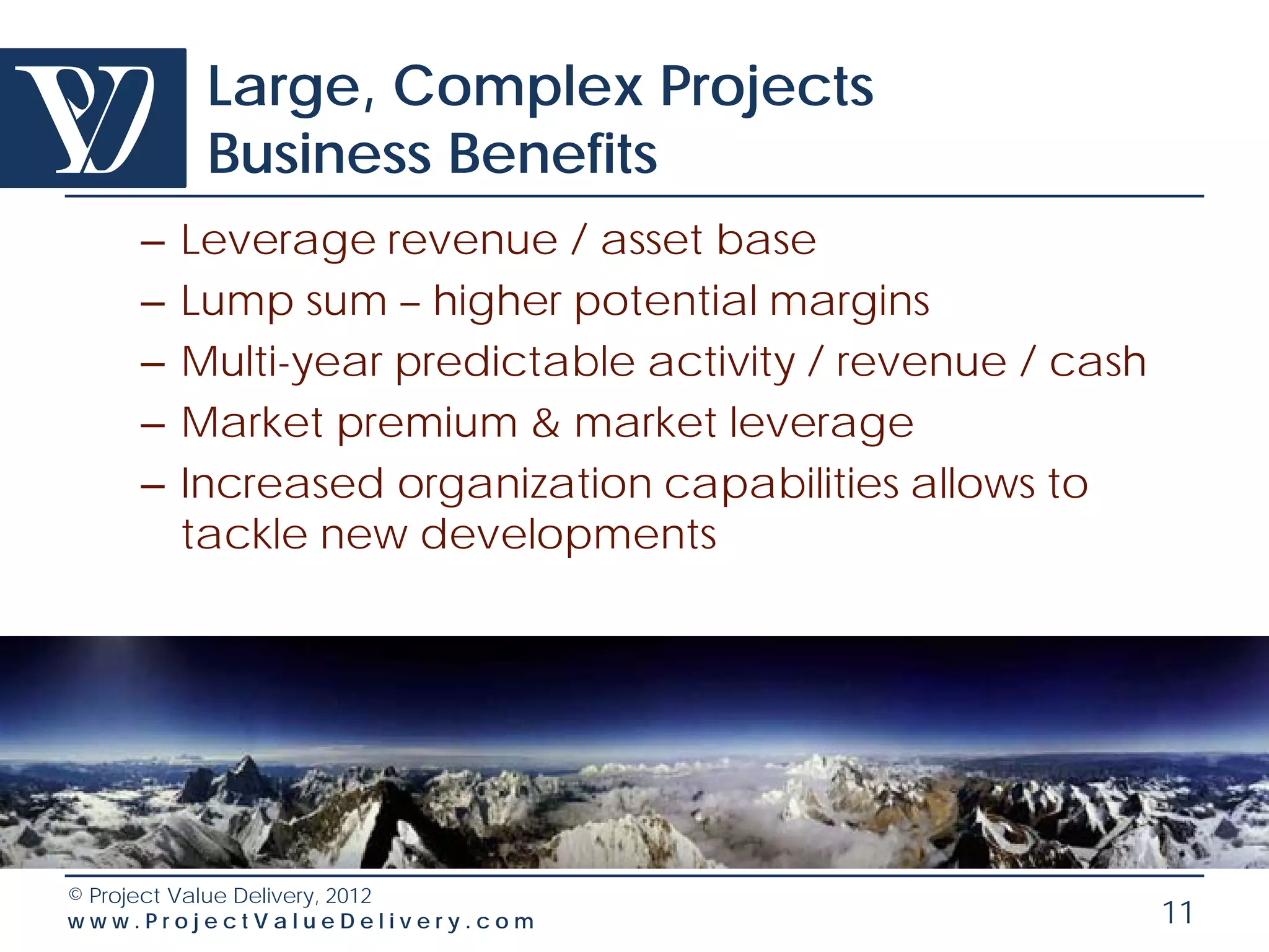 Large, Complex Projects
         Business Benefits
    –   Leverage revenue / asset base
    –   Lump sum – higher potential margins
    –   Multi-year predictable activity / revenue / cash
    –   Market premium & market leverage
    –   Increased organization capabilities allows to
        tackle new developments




© Project Value Delivery, 2012
www.ProjectValueDelivery.com                               11
 