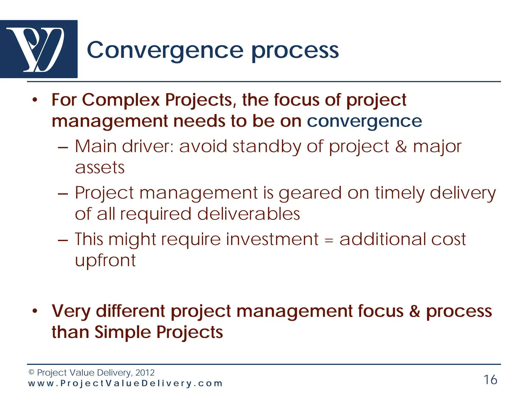 Convergence process

• For Complex Projects, the focus of project
  management needs to be on convergence
   – Main driver: avoid standby of project & major
     assets
   – Project management is geared on timely delivery
     of all required deliverables
   – This might require investment = additional cost
     upfront

• Very different project management focus & process
  than Simple Projects

© Project Value Delivery, 2012
www.ProjectValueDelivery.com                      16
 