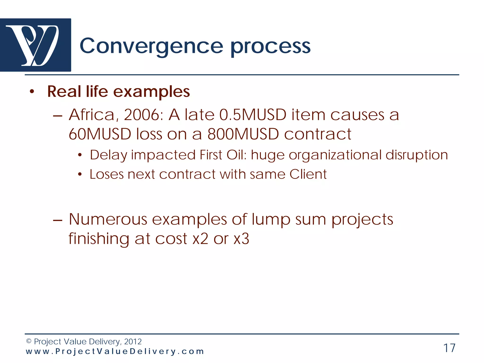 Convergence process

• Real life examples
   – Africa, 2006: A late 0.5MUSD item causes a
     60MUSD loss on a 800MUSD contract
        • Delay impacted First Oil: huge organizational disruption
        • Loses next contract with same Client


    – Numerous examples of lump sum projects
      finishing at cost x2 or x3




© Project Value Delivery, 2012
www.ProjectValueDelivery.com                                     17
 