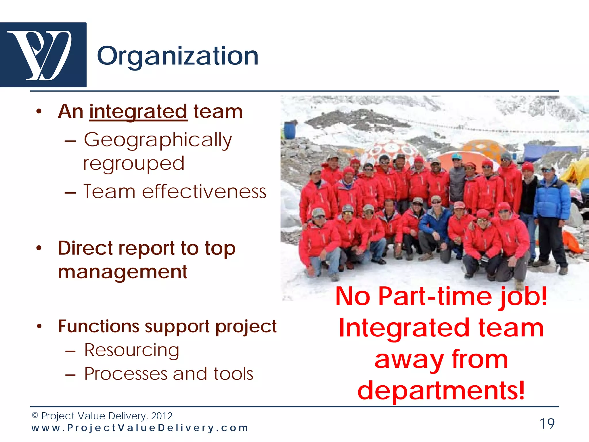 Organization

• An integrated team
   – Geographically
     regrouped
   – Team effectiveness

• Direct report to top
  management
                                 No Part-time job!
• Functions support project      Integrated team
   – Resourcing
   – Processes and tools
                                    away from
                                   departments!
© Project Value Delivery, 2012
www.ProjectValueDelivery.com                     19
 