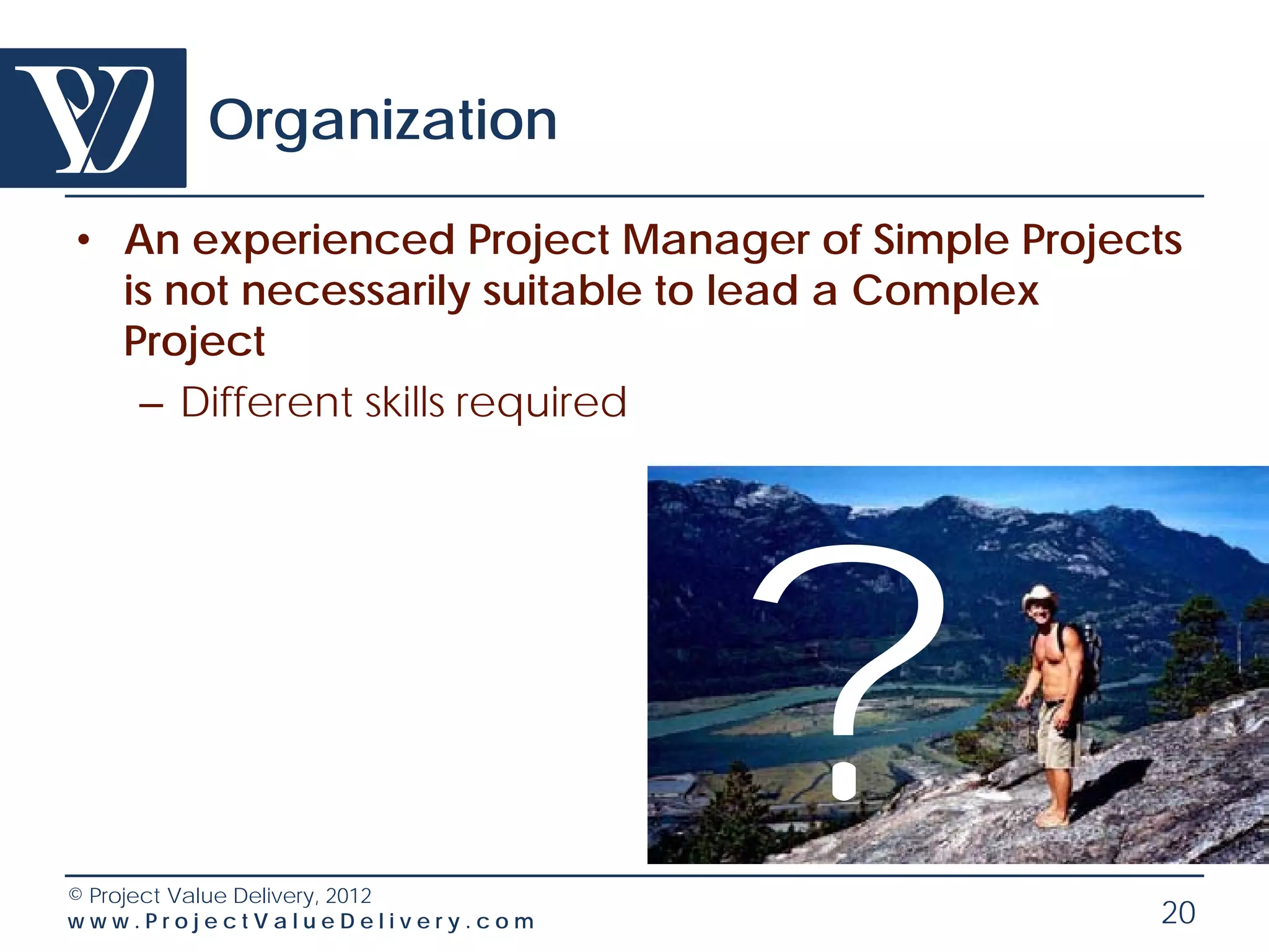 Organization

• An experienced Project Manager of Simple Projects
  is not necessarily suitable to lead a Complex
  Project
   – Different skills required




© Project Value Delivery, 2012
www.ProjectValueDelivery.com
                                 ?               20
 