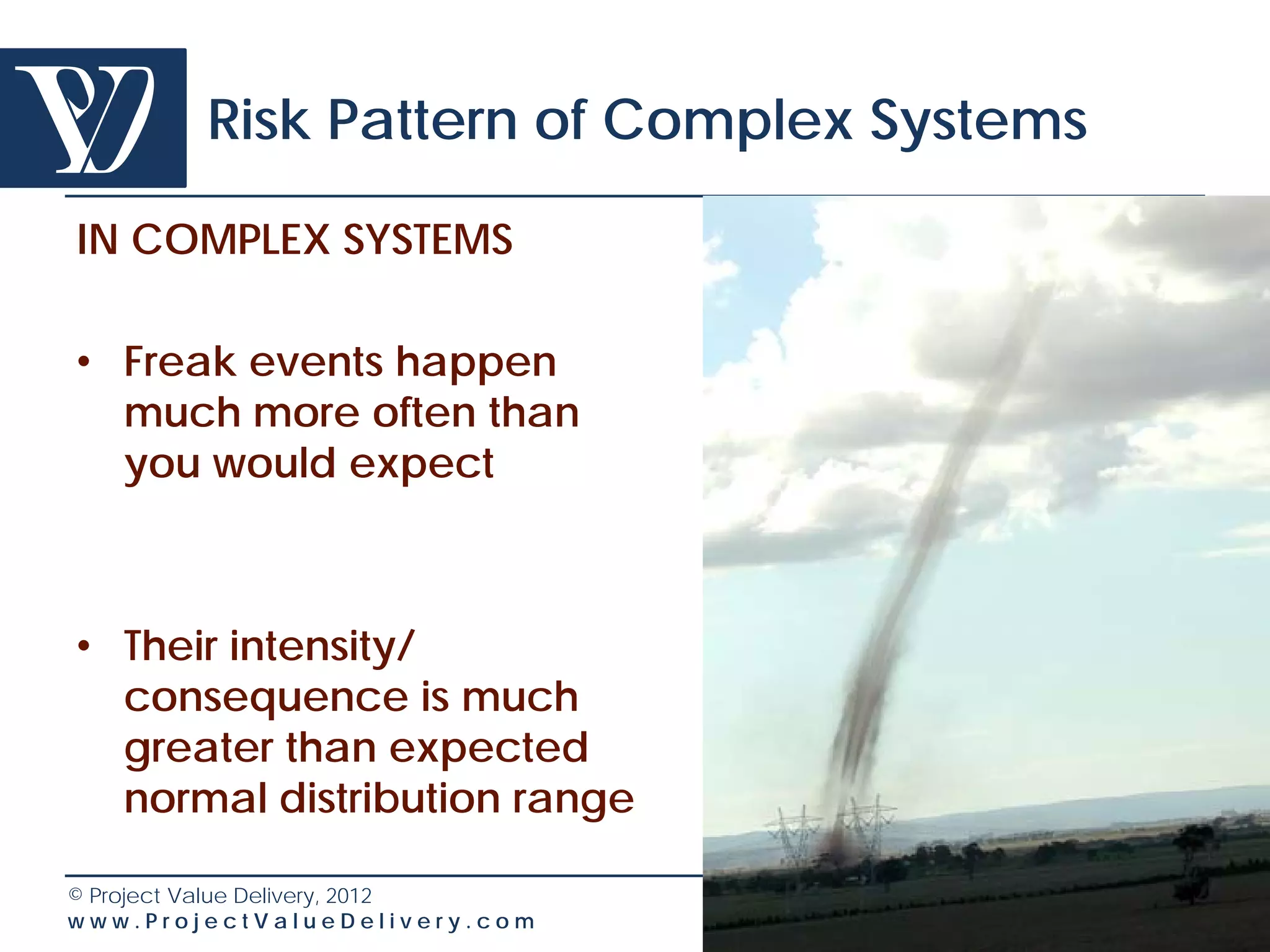 Risk Pattern of Complex Systems

IN COMPLEX SYSTEMS

• Freak events happen
  much more often than
  you would expect



• Their intensity/
  consequence is much
  greater than expected
  normal distribution range

© Project Value Delivery, 2012
www.ProjectValueDelivery.com              25
 