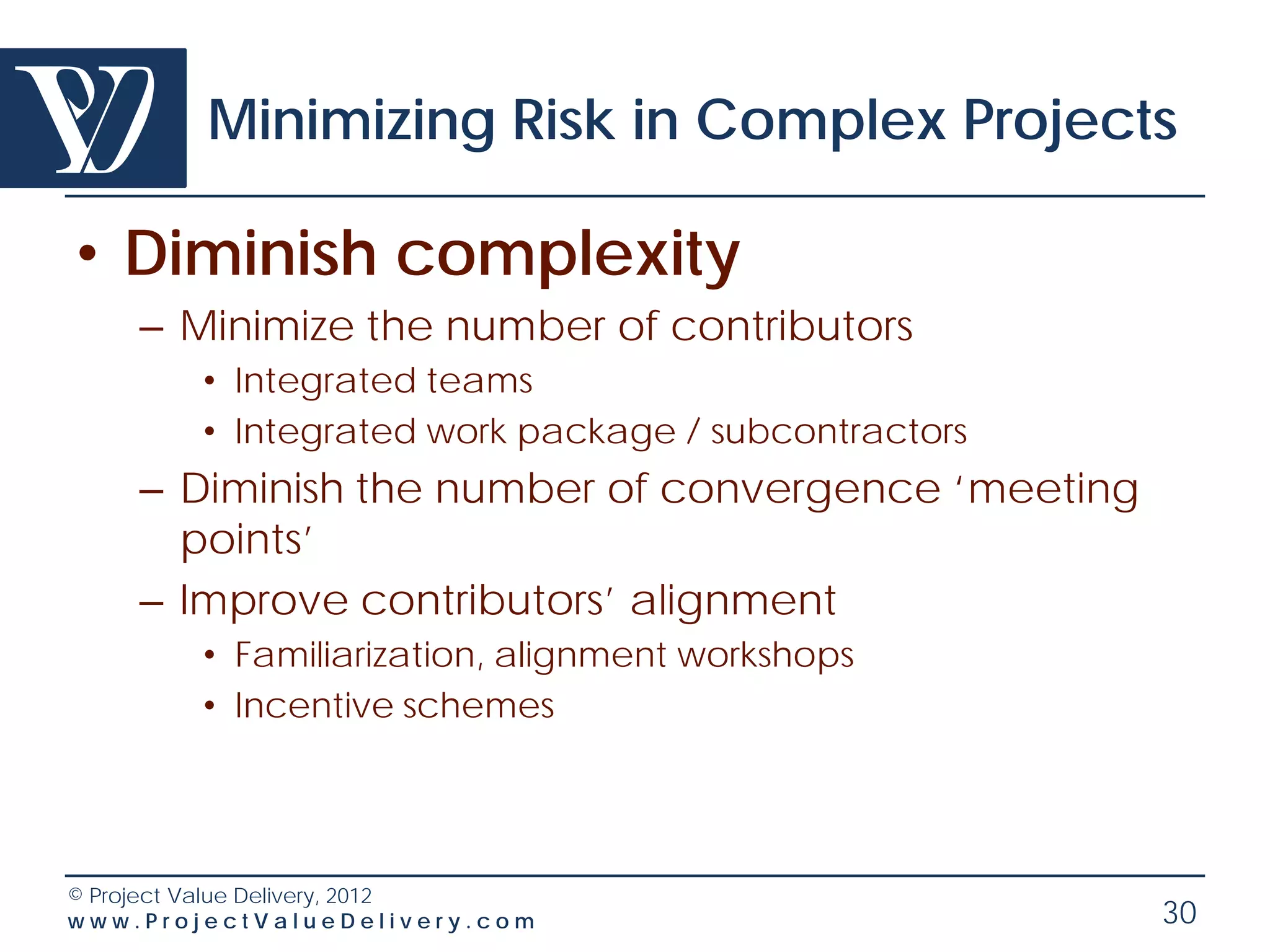 Minimizing Risk in Complex Projects

• Diminish complexity
    – Minimize the number of contributors
        • Integrated teams
        • Integrated work package / subcontractors
    – Diminish the number of convergence ‘meeting
      points’
    – Improve contributors’ alignment
        • Familiarization, alignment workshops
        • Incentive schemes




© Project Value Delivery, 2012
www.ProjectValueDelivery.com                         30
 
