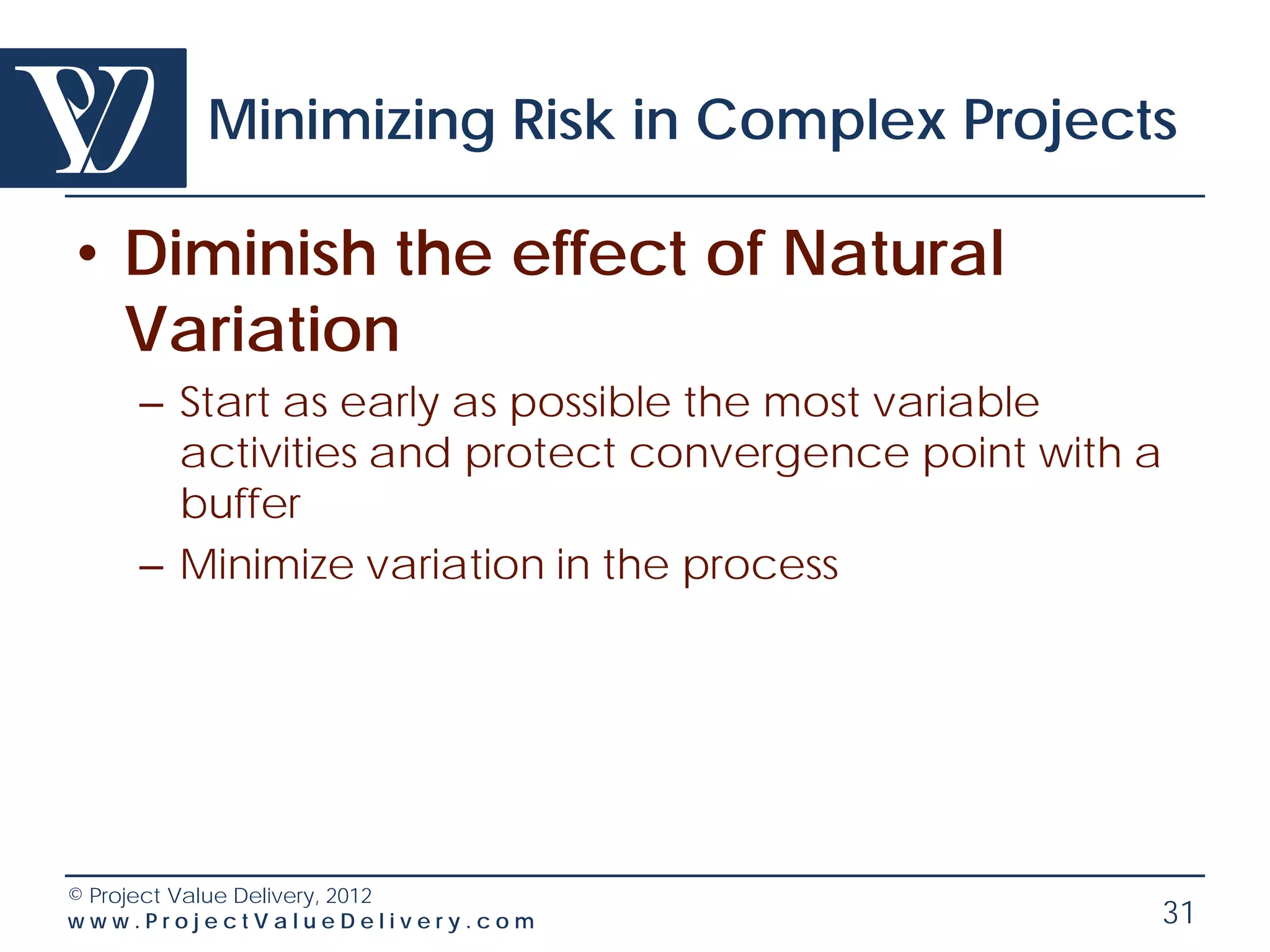 Minimizing Risk in Complex Projects

• Diminish the effect of Natural
  Variation
    – Start as early as possible the most variable
      activities and protect convergence point with a
      buffer
    – Minimize variation in the process




© Project Value Delivery, 2012
www.ProjectValueDelivery.com                        31
 