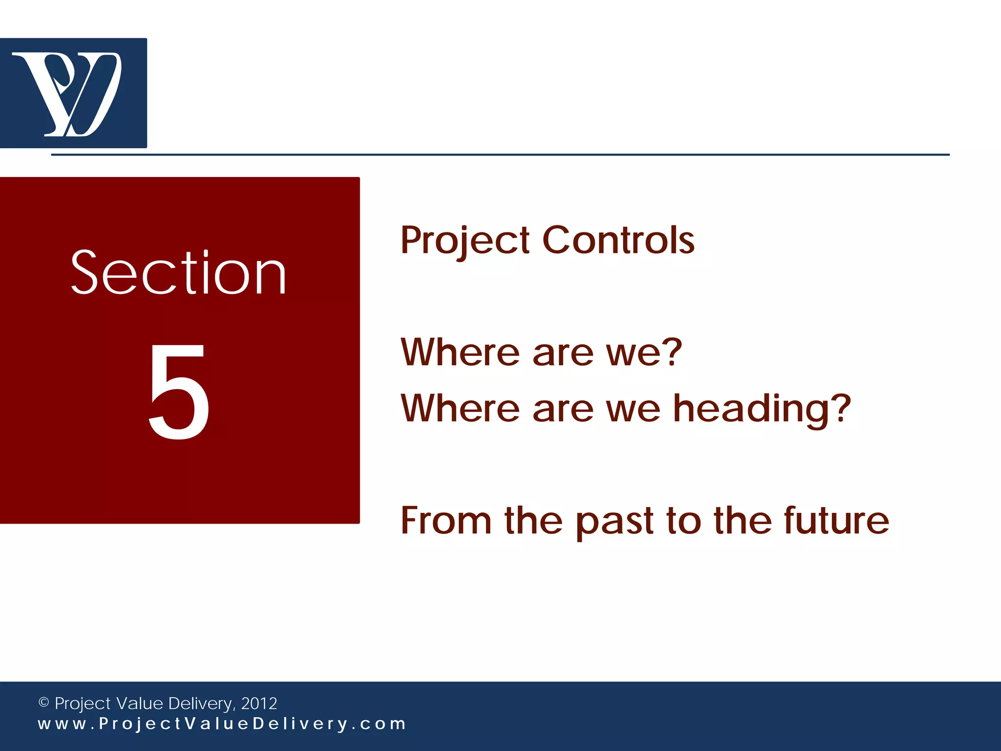 Project Controls
  Section

        5
                             Where are we?
                             Where are we heading?

                             From the past to the future



© Project Value Delivery, 2012
www.ProjectValueDelivery.com
 