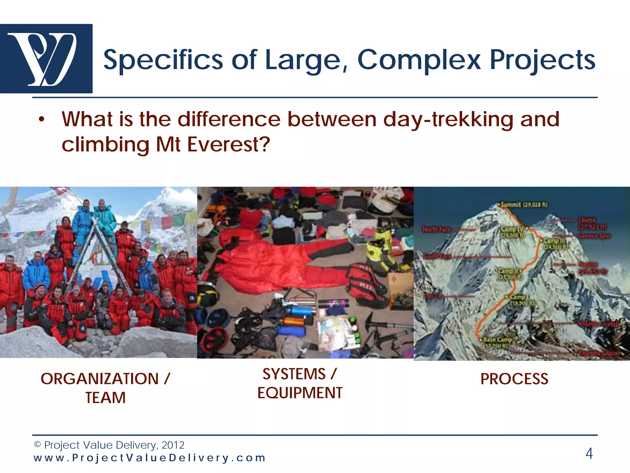 Specifics of Large, Complex Projects

• What is the difference between day-trekking and
  climbing Mt Everest?




ORGANIZATION /               SYSTEMS /   PROCESS
    TEAM                    EQUIPMENT


© Project Value Delivery, 2012
www.ProjectValueDelivery.com                        4
 