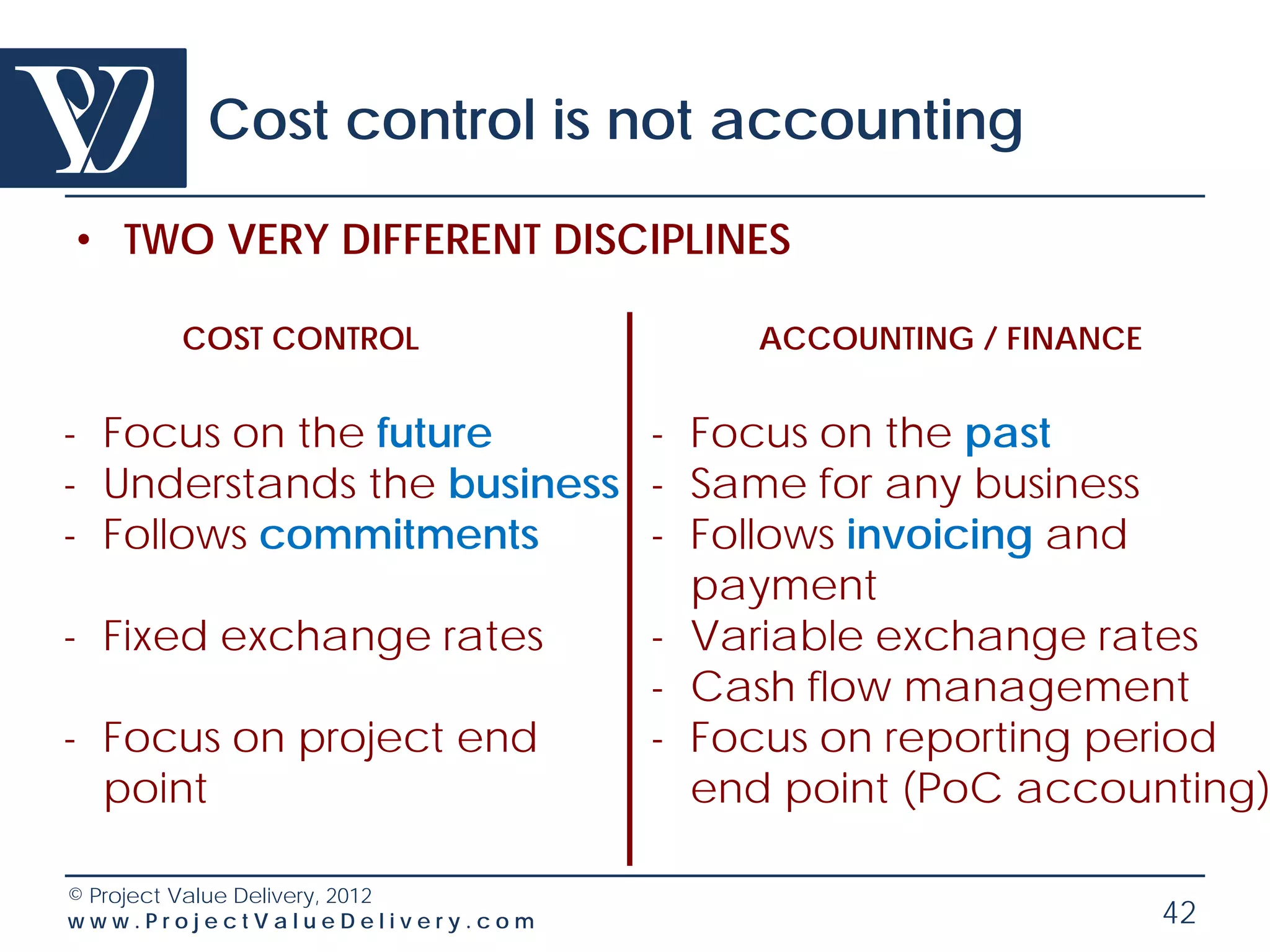 Cost control is not accounting

• TWO VERY DIFFERENT DISCIPLINES

       COST CONTROL              ACCOUNTING / FINANCE


- Focus on the future      - Focus on the past
- Understands the business - Same for any business
- Follows commitments      - Follows invoicing and
                             payment
- Fixed exchange rates     - Variable exchange rates
                           - Cash flow management
- Focus on project end     - Focus on reporting period
  point                      end point (PoC accounting)

© Project Value Delivery, 2012
www.ProjectValueDelivery.com                            42
 