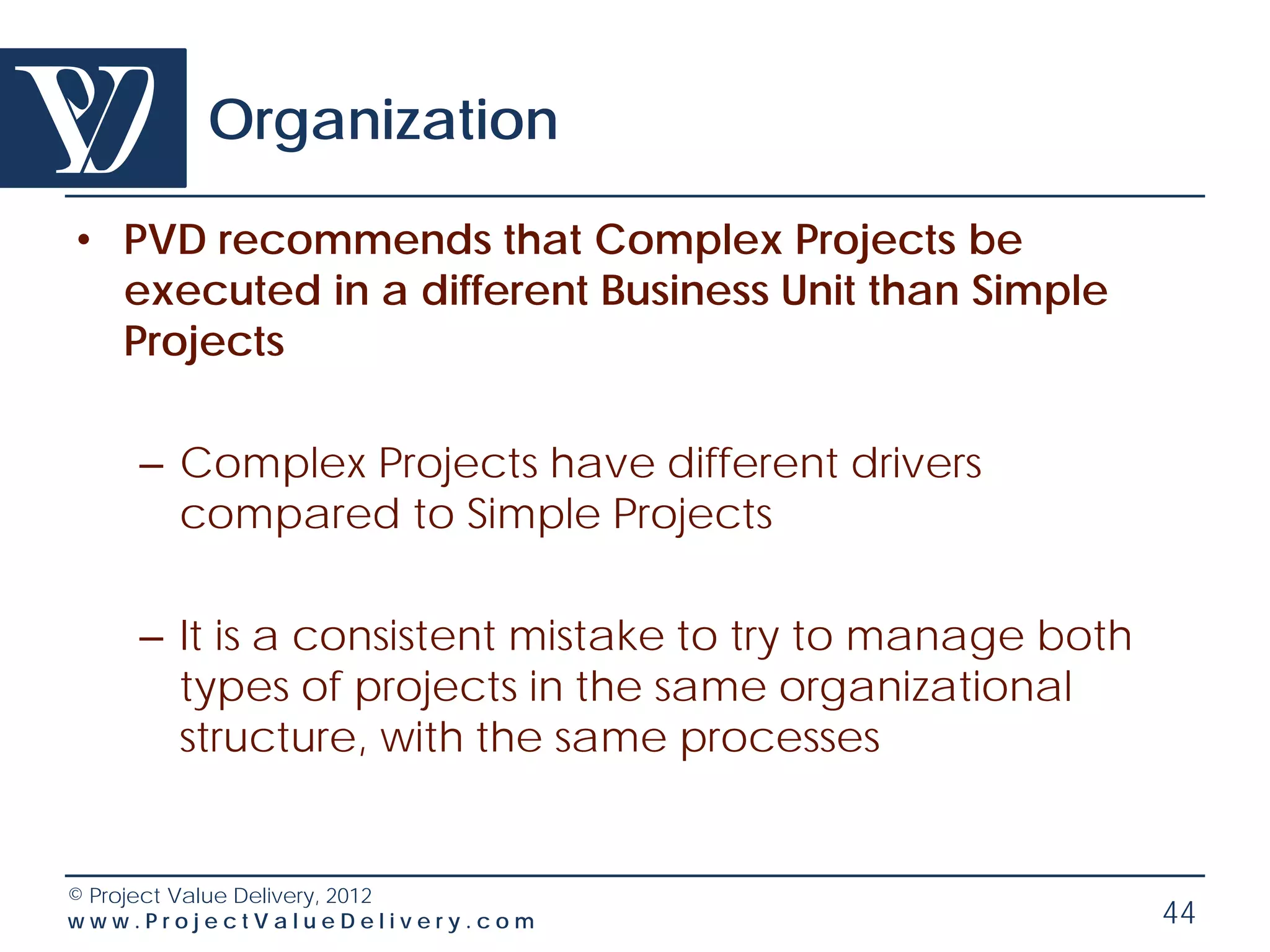 Organization

• PVD recommends that Complex Projects be
  executed in a different Business Unit than Simple
  Projects

    – Complex Projects have different drivers
      compared to Simple Projects

    – It is a consistent mistake to try to manage both
      types of projects in the same organizational
      structure, with the same processes


© Project Value Delivery, 2012
www.ProjectValueDelivery.com                             44
 
