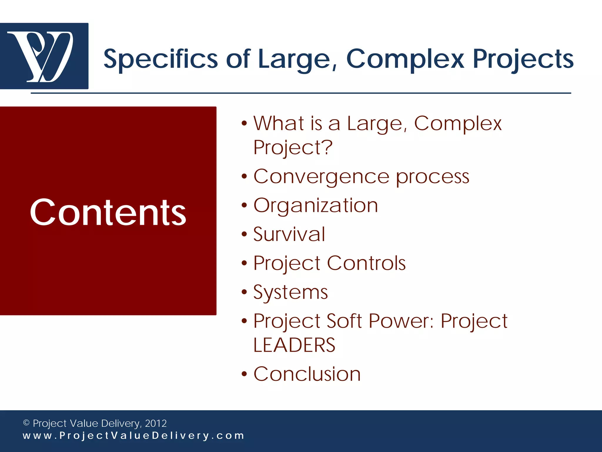 Specifics of Large, Complex Projects

                             • What is a Large, Complex
                               Project?
                             • Convergence process

Contents                     • Organization
                             • Survival
                             • Project Controls
                             • Systems
                             • Project Soft Power: Project
                               LEADERS
                             • Conclusion

© Project Value Delivery, 2012
www.ProjectValueDelivery.com
 