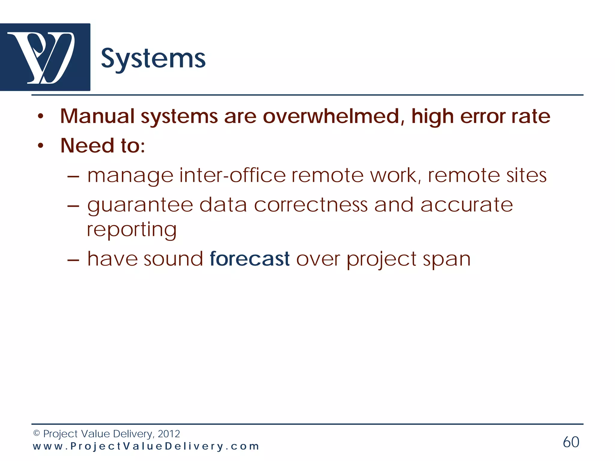 Systems

• Manual systems are overwhelmed, high error rate
• Need to:
   – manage inter-office remote work, remote sites
   – guarantee data correctness and accurate
     reporting
   – have sound forecast over project span




© Project Value Delivery, 2012
www.ProjectValueDelivery.com                         60
 