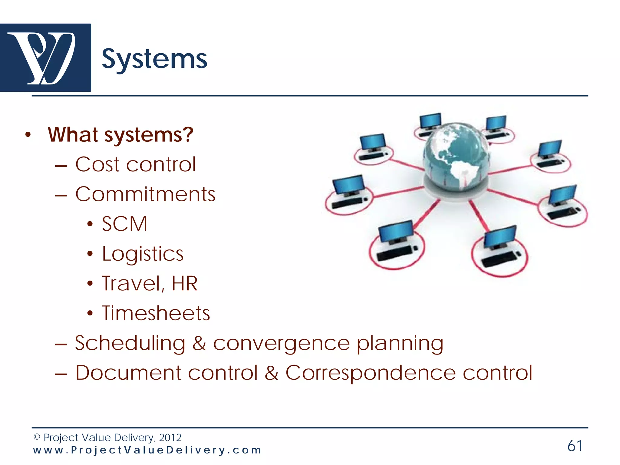 Systems

• What systems?
  – Cost control
  – Commitments
     • SCM
     • Logistics
     • Travel, HR
     • Timesheets
  – Scheduling & convergence planning
  – Document control & Correspondence control

© Project Value Delivery, 2012
www.ProjectValueDelivery.com                    61
 