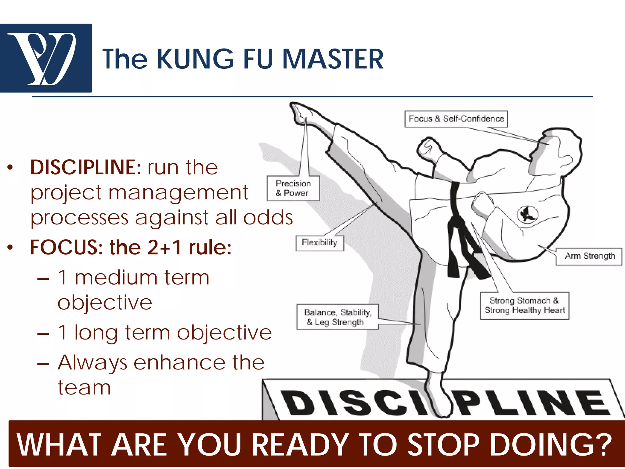 The KUNG FU MASTER


• DISCIPLINE: run the
  project management
  processes against all odds
• FOCUS: the 2+1 rule:
   – 1 medium term
     objective
   – 1 long term objective
   – Always enhance the
     team

WHAT ARE YOU READY TO STOP DOING?
  © Project Value Delivery, 2012
  www.ProjectValueDelivery.com 77
 