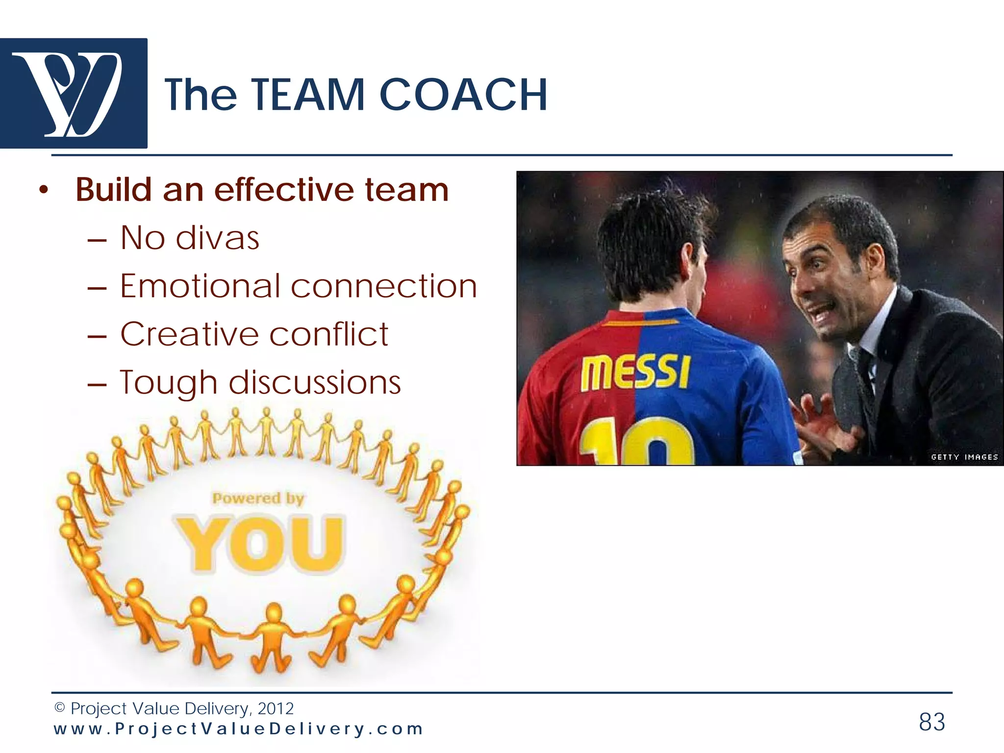 The TEAM COACH

• Build an effective team
   – No divas
   – Emotional connection
   – Creative conflict
   – Tough discussions




© Project Value Delivery, 2012
www.ProjectValueDelivery.com     83
 