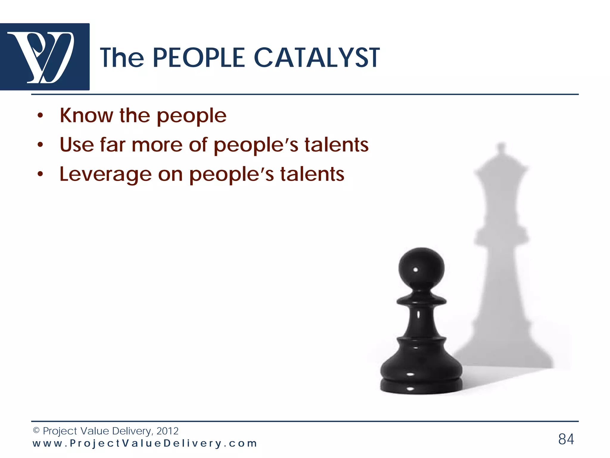 The PEOPLE CATALYST

• Know the people
• Use far more of people’s talents
• Leverage on people’s talents




© Project Value Delivery, 2012
www.ProjectValueDelivery.com         84
 