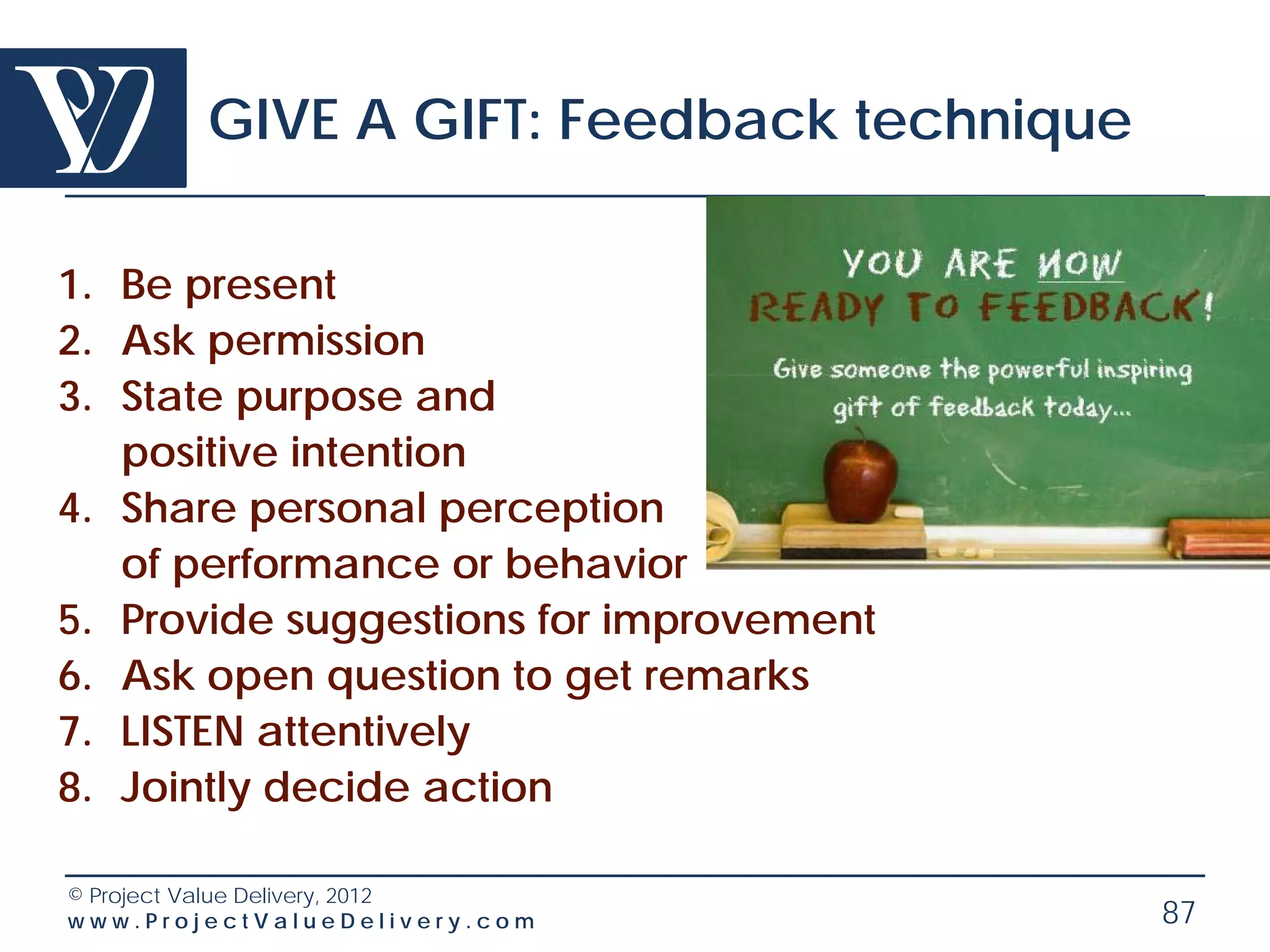 GIVE A GIFT: Feedback technique

1. Be present
2. Ask permission
3. State purpose and
   positive intention
4. Share personal perception
   of performance or behavior
5. Provide suggestions for improvement
6. Ask open question to get remarks
7. LISTEN attentively
8. Jointly decide action

© Project Value Delivery, 2012
www.ProjectValueDelivery.com              87
 