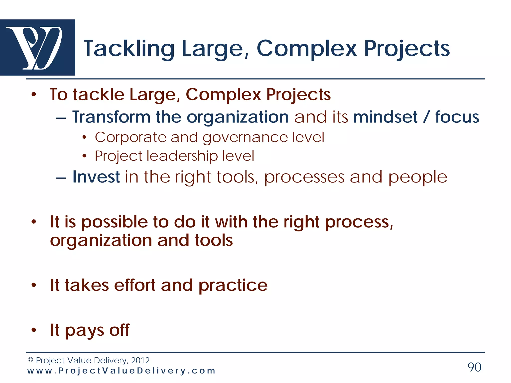 Tackling Large, Complex Projects
• To tackle Large, Complex Projects
   – Transform the organization and its mindset / focus
        • Corporate and governance level
        • Project leadership level
    – Invest in the right tools, processes and people

• It is possible to do it with the right process,
  organization and tools

• It takes effort and practice

• It pays off
© Project Value Delivery, 2012
www.ProjectValueDelivery.com                            90
 