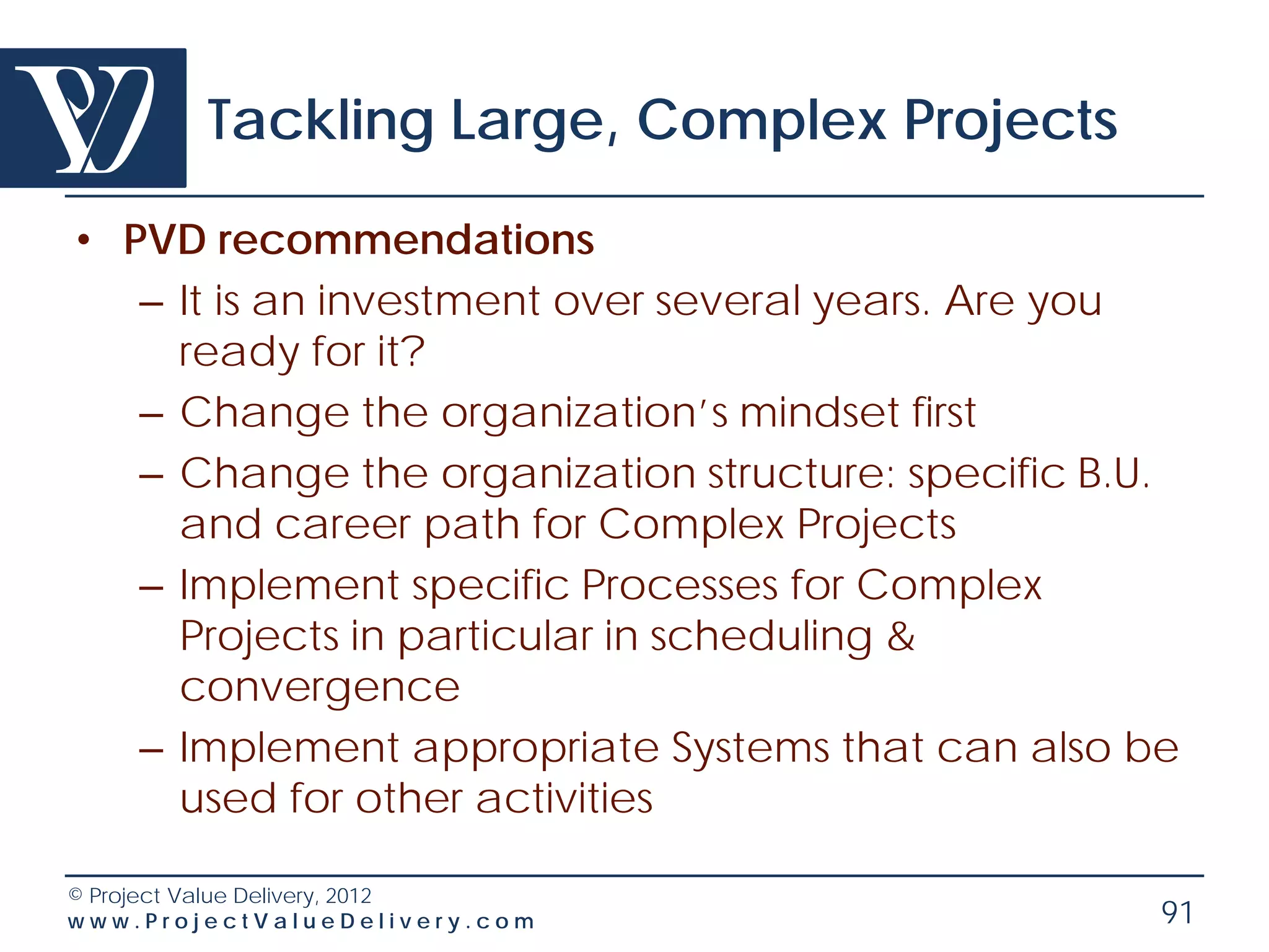 Tackling Large, Complex Projects

• PVD recommendations
   – It is an investment over several years. Are you
     ready for it?
   – Change the organization’s mindset first
   – Change the organization structure: specific B.U.
     and career path for Complex Projects
   – Implement specific Processes for Complex
     Projects in particular in scheduling &
     convergence
   – Implement appropriate Systems that can also be
     used for other activities

© Project Value Delivery, 2012
www.ProjectValueDelivery.com                        91
 