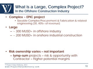 What is a Large, Complex Project?
        In the Offshore Construction Industry
• Complex ~ EPIC project
        • Sizeable Complex Procurement & Fabrication & related
          engineering (30, 40%+ of revenue)
• Large
   – ~ 300 MUSD+ in offshore industry
   – ~ 200 MUSD+ in onshore industrial construction




• Risk ownership varies – not important
   – lump-sum projects = risk & opportunity with
     Contractor = higher potential margins
© Project Value Delivery, 2012
www.ProjectValueDelivery.com                                10
 