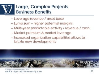 Large, Complex Projects
         Business Benefits
    –   Leverage revenue / asset base
    –   Lump sum – higher potential margins
    –   Multi-year predictable activity / revenue / cash
    –   Market premium & market leverage
    –   Increased organization capabilities allows to
        tackle new developments




© Project Value Delivery, 2012
www.ProjectValueDelivery.com                               11
 
