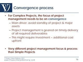 Convergence process

• For Complex Projects, the focus of project
  management needs to be on convergence
   – Main driver: avoid standby of project & major
     assets
   – Project management is geared on timely delivery
     of all required deliverables
   – This might require investment = additional cost
     upfront

• Very different project management focus & process
  than Simple Projects

© Project Value Delivery, 2012
www.ProjectValueDelivery.com                      16
 