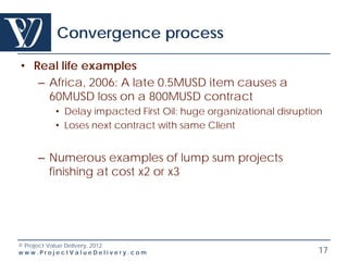 Convergence process

• Real life examples
   – Africa, 2006: A late 0.5MUSD item causes a
     60MUSD loss on a 800MUSD contract
        • Delay impacted First Oil: huge organizational disruption
        • Loses next contract with same Client


    – Numerous examples of lump sum projects
      finishing at cost x2 or x3




© Project Value Delivery, 2012
www.ProjectValueDelivery.com                                     17
 
