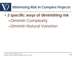 Minimizing Risk in Complex Projects

• 2 specific ways of diminishing risk
  –Diminish Complexity
  –Diminish Natural Variation




© Project Value Delivery, 2012
www.ProjectValueDelivery.com              29
 