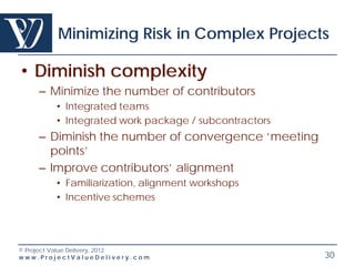 Minimizing Risk in Complex Projects

• Diminish complexity
    – Minimize the number of contributors
        • Integrated teams
        • Integrated work package / subcontractors
    – Diminish the number of convergence ‘meeting
      points’
    – Improve contributors’ alignment
        • Familiarization, alignment workshops
        • Incentive schemes




© Project Value Delivery, 2012
www.ProjectValueDelivery.com                         30
 