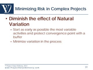 Minimizing Risk in Complex Projects

• Diminish the effect of Natural
  Variation
    – Start as early as possible the most variable
      activities and protect convergence point with a
      buffer
    – Minimize variation in the process




© Project Value Delivery, 2012
www.ProjectValueDelivery.com                        31
 