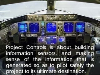 What is Project Controls?




Project Controls is about building
information sensors, and making
sense of the information that is
generated so as to pilot safely the
project to its ultimate destination. 38
© Project Value Delivery, 2012
www.ProjectValueDelivery.com
 