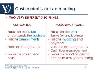 Cost control is not accounting

• TWO VERY DIFFERENT DISCIPLINES

       COST CONTROL              ACCOUNTING / FINANCE


- Focus on the future      - Focus on the past
- Understands the business - Same for any business
- Follows commitments      - Follows invoicing and
                             payment
- Fixed exchange rates     - Variable exchange rates
                           - Cash flow management
- Focus on project end     - Focus on reporting period
  point                      end point (PoC accounting)

© Project Value Delivery, 2012
www.ProjectValueDelivery.com                            42
 