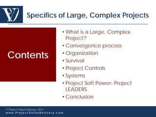 Specifics of Large, Complex Projects

                             • What is a Large, Complex
                               Project?
                             • Convergence process

Contents                     • Organization
                             • Survival
                             • Project Controls
                             • Systems
                             • Project Soft Power: Project
                               LEADERS
                             • Conclusion

© Project Value Delivery, 2012
www.ProjectValueDelivery.com
 