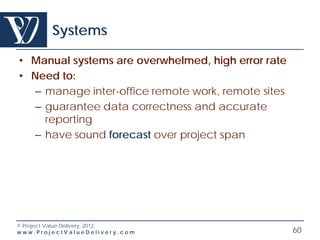 Systems

• Manual systems are overwhelmed, high error rate
• Need to:
   – manage inter-office remote work, remote sites
   – guarantee data correctness and accurate
     reporting
   – have sound forecast over project span




© Project Value Delivery, 2012
www.ProjectValueDelivery.com                         60
 