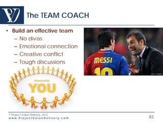 The TEAM COACH

• Build an effective team
   – No divas
   – Emotional connection
   – Creative conflict
   – Tough discussions




© Project Value Delivery, 2012
www.ProjectValueDelivery.com     83
 
