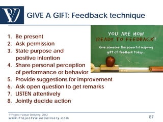 GIVE A GIFT: Feedback technique

1. Be present
2. Ask permission
3. State purpose and
   positive intention
4. Share personal perception
   of performance or behavior
5. Provide suggestions for improvement
6. Ask open question to get remarks
7. LISTEN attentively
8. Jointly decide action

© Project Value Delivery, 2012
www.ProjectValueDelivery.com              87
 