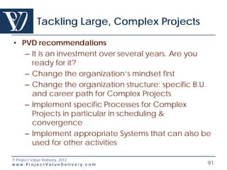 Tackling Large, Complex Projects

• PVD recommendations
   – It is an investment over several years. Are you
     ready for it?
   – Change the organization’s mindset first
   – Change the organization structure: specific B.U.
     and career path for Complex Projects
   – Implement specific Processes for Complex
     Projects in particular in scheduling &
     convergence
   – Implement appropriate Systems that can also be
     used for other activities

© Project Value Delivery, 2012
www.ProjectValueDelivery.com                        91
 