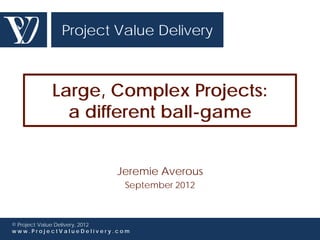 Project Value Delivery



          Large, Complex Projects:
            a different ball-game


                          Jeremie Averous
                            September 2012



© Project Value Delivery, 2012
www.ProjectValueDelivery.com
 