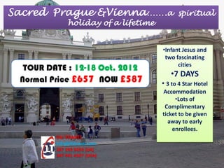 Sacred Prague &Vienna…….a                   spiritual
              holiday of a lifetime


                                      •Infant Jesus and
                                       two fascinating
                                            cities
  TOUR DATE : 12-18 Oct. 2012
                                         •7 DAYS
 Normal Price £657 NOW £587           • 3 to 4 Star Hotel
                                      Accommodation
                                           •Lots of
                                       Complimentary
                                      ticket to be given
                                        away to early
                                          enrollees.
         DLI TRAVEL
         Info@dlitravel.com
         207 193 5459 (UK)
         347 441 4107 (USA)
 